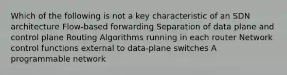 Which of the following is not a key characteristic of an SDN architecture Flow-based forwarding Separation of data plane and control plane Routing Algorithms running in each router Network control functions external to data-plane switches A programmable network