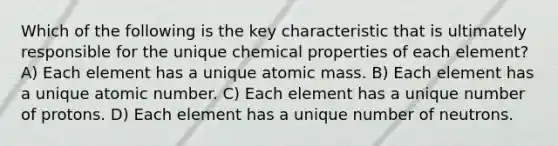 Which of the following is the key characteristic that is ultimately responsible for the unique chemical properties of each element? A) Each element has a unique atomic mass. B) Each element has a unique atomic number. C) Each element has a unique number of protons. D) Each element has a unique number of neutrons.