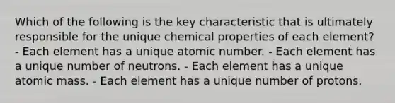 Which of the following is the key characteristic that is ultimately responsible for the unique chemical properties of each element? - Each element has a unique atomic number. - Each element has a unique number of neutrons. - Each element has a unique atomic mass. - Each element has a unique number of protons.