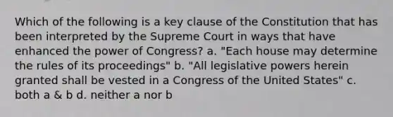 Which of the following is a key clause of the Constitution that has been interpreted by the Supreme Court in ways that have enhanced the power of Congress? a. "Each house may determine the rules of its proceedings" b. "All legislative powers herein granted shall be vested in a Congress of the United States" c. both a & b d. neither a nor b