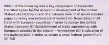 Which of the following was a key component of Alexander Hamilton's plan for the economic development of the United States? (A) Establishment of a national bank that would stabilize paper currency and extend credit correct (B) Termination of all trade with European countries in order to bolster the United States economy (C) Establishment of trade agreements with European colonies in the Western Hemisphere (D) Eradication of the national debt in order to create a small federal government (E) Reli