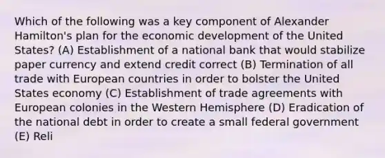 Which of the following was a key component of Alexander Hamilton's plan for the economic development of the United States? (A) Establishment of a national bank that would stabilize paper currency and extend credit correct (B) Termination of all trade with European countries in order to bolster the United States economy (C) Establishment of trade agreements with European colonies in the Western Hemisphere (D) Eradication of the national debt in order to create a small federal government (E) Reli