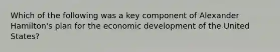 Which of the following was a key component of Alexander Hamilton's plan for the economic development of the United States?