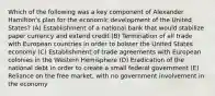 Which of the following was a key component of Alexander Hamilton's plan for the economic development of the United States? (A) Establishment of a national bank that would stabilize paper currency and extend credit (B) Termination of all trade with European countries in order to bolster the United States economy (C) Establishment of trade agreements with European colonies in the Western Hemisphere (D) Eradication of the national debt in order to create a small federal government (E) Reliance on the free market, with no government involvement in the economy