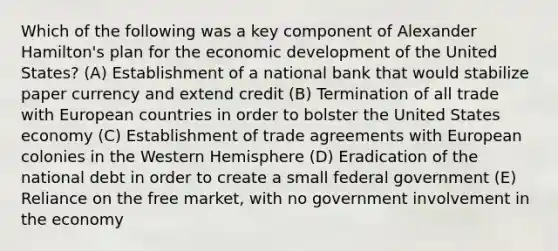 Which of the following was a key component of Alexander Hamilton's plan for the economic development of the United States? (A) Establishment of a national bank that would stabilize paper currency and extend credit (B) Termination of all trade with European countries in order to bolster the United States economy (C) Establishment of trade agreements with European colonies in the Western Hemisphere (D) Eradication of the national debt in order to create a small federal government (E) Reliance on the free market, with no government involvement in the economy