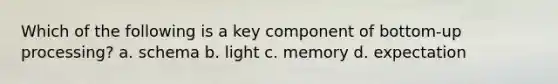 Which of the following is a key component of bottom-up processing? a. schema b. light c. memory d. expectation