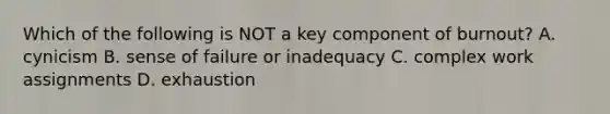 Which of the following is NOT a key component of burnout? A. cynicism B. sense of failure or inadequacy C. complex work assignments D. exhaustion