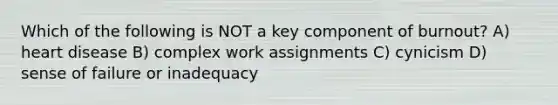 Which of the following is NOT a key component of burnout? A) heart disease B) complex work assignments C) cynicism D) sense of failure or inadequacy