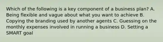 Which of the following is a key component of a business plan? A. Being flexible and vague about what you want to achieve B. Copying the branding used by another agents C. Guessing on the monthly expenses involved in running a business D. Setting a SMART goal