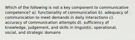 Which of the following is not a key component to communicative competence? a). functionality of communication b). adequacy of communication to meet demands in daily interactions c). accuracy of communication attempts d). sufficiency of knowledge, judgement, and skills in linguistic, operational, social, and strategic domains