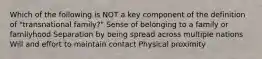 Which of the following is NOT a key component of the definition of "transnational family?" Sense of belonging to a family or familyhood Separation by being spread across multiple nations Will and effort to maintain contact Physical proximity