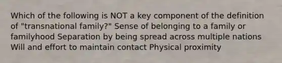 Which of the following is NOT a key component of the definition of "transnational family?" Sense of belonging to a family or familyhood Separation by being spread across multiple nations Will and effort to maintain contact Physical proximity