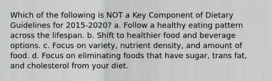 Which of the following is NOT a Key Component of Dietary Guidelines for 2015-2020? a. Follow a healthy eating pattern across the lifespan. b. Shift to healthier food and beverage options. c. Focus on variety, nutrient density, and amount of food. d. Focus on eliminating foods that have sugar, trans fat, and cholesterol from your diet.