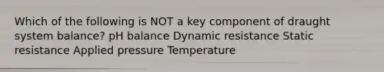 Which of the following is NOT a key component of draught system balance? pH balance Dynamic resistance Static resistance Applied pressure Temperature