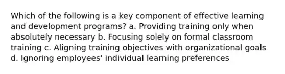 Which of the following is a key component of effective learning and development programs? a. Providing training only when absolutely necessary b. Focusing solely on formal classroom training c. Aligning training objectives with organizational goals d. Ignoring employees' individual learning preferences