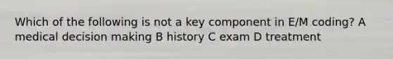 Which of the following is not a key component in E/M coding? A medical decision making B history C exam D treatment