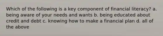 Which of the following is a key component of financial literacy? a. being aware of your needs and wants b. being educated about credit and debt c. knowing how to make a financial plan d. all of the above