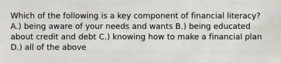 Which of the following is a key component of financial literacy? A.) being aware of your needs and wants B.) being educated about credit and debt C.) knowing how to make a financial plan D.) all of the above