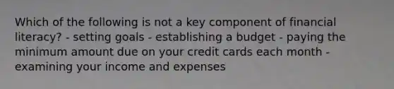 Which of the following is not a key component of financial literacy? - setting goals - establishing a budget - paying the minimum amount due on your credit cards each month - examining your income and expenses