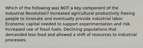 Which of the following was NOT a key component of the Industrial Revolution? Increased agricultural productivity freeing people to innovate and eventually provide industrial labor. Economic capital needed to support experimentation and risk. Increased use of fossil fuels. Declining populations that demanded less food and allowed a shift of resources to industrial processes.