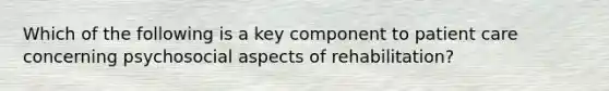 Which of the following is a key component to patient care concerning psychosocial aspects of rehabilitation?