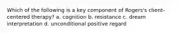 Which of the following is a key component of Rogers's client-centered therapy? a. cognition b. resistance c. dream interpretation d. unconditional positive regard