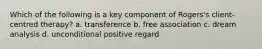 Which of the following is a key component of Rogers's client-centred therapy? a. transference b. free association c. dream analysis d. unconditional positive regard