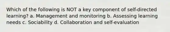 Which of the following is NOT a key component of self-directed learning? a. Management and monitoring b. Assessing learning needs c. Sociability d. Collaboration and self-evaluation