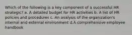 Which of the following is a key component of a successful HR strategic? a. A detailed budget for HR activities b. A list of HR policies and procedures c. An analysis of the organization's internal and external environment d.A comprehensive employee handbook