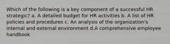 Which of the following is a key component of a successful HR strategic? a. A detailed budget for HR activities b. A list of HR policies and procedures c. An analysis of the organization's internal and external environment d.A comprehensive employee handbook