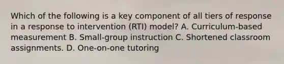 Which of the following is a key component of all tiers of response in a response to intervention (RTI) model? A. Curriculum-based measurement B. Small-group instruction C. Shortened classroom assignments. D. One-on-one tutoring