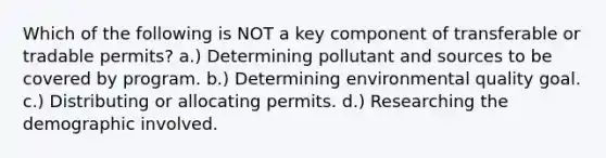 Which of the following is NOT a key component of transferable or tradable permits? a.) Determining pollutant and sources to be covered by program. b.) Determining environmental quality goal. c.) Distributing or allocating permits. d.) Researching the demographic involved.