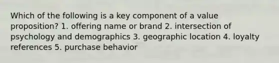 Which of the following is a key component of a value proposition? 1. offering name or brand 2. intersection of psychology and demographics 3. geographic location 4. loyalty references 5. purchase behavior