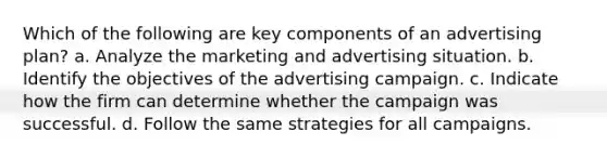 Which of the following are key components of an advertising plan? a. Analyze the marketing and advertising situation. b. Identify the objectives of the advertising campaign. c. Indicate how the firm can determine whether the campaign was successful. d. Follow the same strategies for all campaigns.