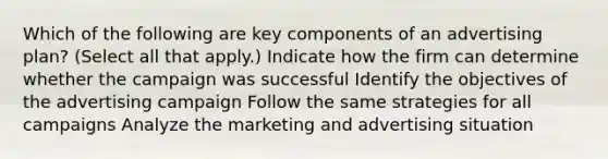 Which of the following are key components of an advertising plan? (Select all that apply.) Indicate how the firm can determine whether the campaign was successful Identify the objectives of the advertising campaign Follow the same strategies for all campaigns Analyze the marketing and advertising situation