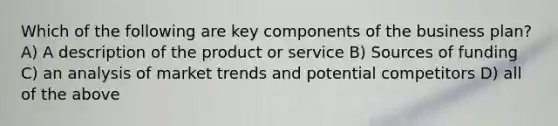 Which of the following are key components of the business plan? A) A description of the product or service B) Sources of funding C) an analysis of market trends and potential competitors D) all of the above