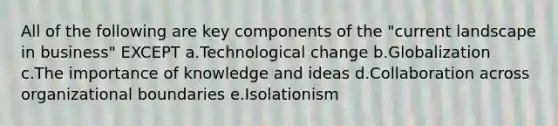 All of the following are key components of the "current landscape in business" EXCEPT a.Technological change b.Globalization c.The importance of knowledge and ideas d.Collaboration across organizational boundaries e.Isolationism