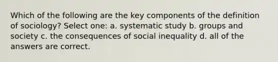 Which of the following are the key components of the definition of sociology? Select one: a. systematic study b. groups and society c. the consequences of social inequality d. all of the answers are correct.