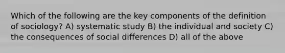 Which of the following are the key components of the definition of sociology? A) systematic study B) the individual and society C) the consequences of social differences D) all of the above