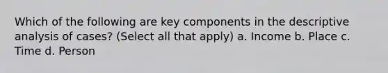 Which of the following are key components in the descriptive analysis of cases? (Select all that apply) a. Income b. Place c. Time d. Person