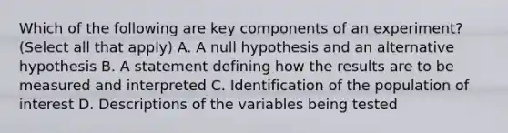 Which of the following are key components of an experiment? (Select all that apply) A. A null hypothesis and an alternative hypothesis B. A statement defining how the results are to be measured and interpreted C. Identification of the population of interest D. Descriptions of the variables being tested