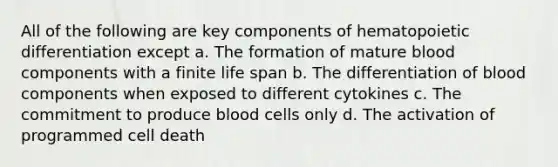 All of the following are key components of hematopoietic differentiation except a. The formation of mature blood components with a finite life span b. The differentiation of blood components when exposed to different cytokines c. The commitment to produce blood cells only d. The activation of programmed cell death