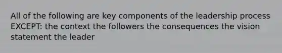 All of the following are key components of the leadership process EXCEPT: the context the followers the consequences the vision statement the leader