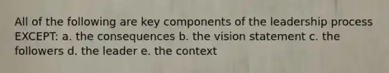 All of the following are key components of the leadership process EXCEPT: a. the consequences b. the vision statement c. the followers d. the leader e. the context