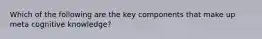 Which of the following are the key components that make up meta cognitive knowledge?