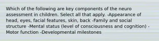 Which of the following are key components of the neuro assessment in children. Select all that apply. -Appearance of head, eyes, facial features, skin, back -Family and social structure -Mental status (level of consciousness and cognition) -Motor function -Developmental milestones