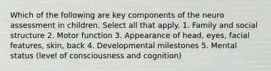 Which of the following are key components of the neuro assessment in children. Select all that apply. 1. Family and social structure 2. Motor function 3. Appearance of head, eyes, facial features, skin, back 4. Developmental milestones 5. Mental status (level of consciousness and cognition)