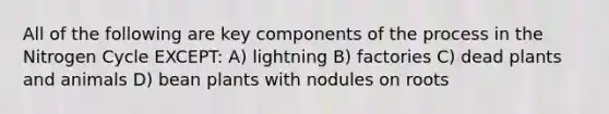 All of the following are key components of the process in the Nitrogen Cycle EXCEPT: A) lightning B) factories C) dead plants and animals D) bean plants with nodules on roots