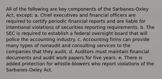 All of the following are key components of the Sarbanes-Oxley Act, except: a. Chief executives and financial officers are required to certify periodic financial reports and are liable for intentional violations of securities reporting requirements. b. The SEC is required to establish a federal oversight board that will police the accounting industry. c. Accounting firms can provide many types of nonaudit and consulting services to the companies that they audit. d. Auditors must maintain financial documents and audit work papers for five years. e. There is added protection for whistle-blowers who report violations of the Sarbanes-Oxley Act.