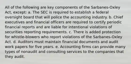 All of the following are key components of the Sarbanes-Oxley Act, except: a. The SEC is required to establish a federal oversight board that will police the accounting industry. b. Chief executives and financial officers are required to certify periodic financial reports and are liable for intentional violations of securities reporting requirements. c. There is added protection for whistle-blowers who report violations of the Sarbanes-Oxley Act. d. Auditors must maintain financial documents and audit work papers for five years. e. Accounting firms can provide many types of nonaudit and consulting services to the companies that they audit.